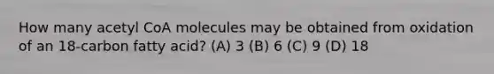 How many acetyl CoA molecules may be obtained from oxidation of an 18-carbon fatty acid? (A) 3 (B) 6 (C) 9 (D) 18