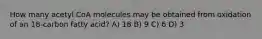 How many acetyl CoA molecules may be obtained from oxidation of an 18-carbon fatty acid? A) 18 B) 9 C) 6 D) 3