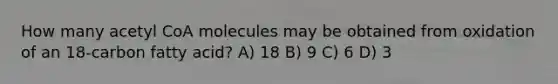 How many acetyl CoA molecules may be obtained from oxidation of an 18-carbon fatty acid? A) 18 B) 9 C) 6 D) 3