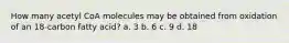 How many acetyl CoA molecules may be obtained from oxidation of an 18-carbon fatty acid? a. 3 b. 6 c. 9 d. 18