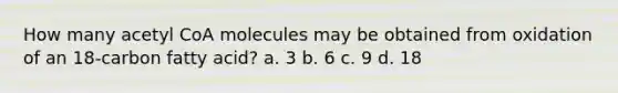 How many acetyl CoA molecules may be obtained from oxidation of an 18-carbon fatty acid? a. 3 b. 6 c. 9 d. 18