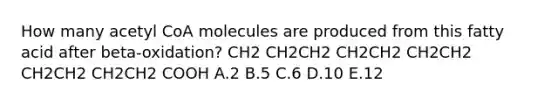 How many acetyl CoA molecules are produced from this fatty acid after beta-oxidation? CH2 CH2CH2 CH2CH2 CH2CH2 CH2CH2 CH2CH2 COOH A.2 B.5 C.6 D.10 E.12