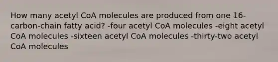 How many acetyl CoA molecules are produced from one 16-carbon-chain fatty acid? -four acetyl CoA molecules -eight acetyl CoA molecules -sixteen acetyl CoA molecules -thirty-two acetyl CoA molecules