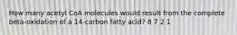 How many acetyl CoA molecules would result from the complete beta-oxidation of a 14-carbon fatty acid? 8 7 2 1