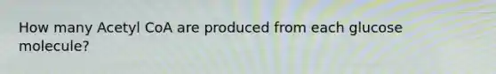 How many Acetyl CoA are produced from each glucose molecule?