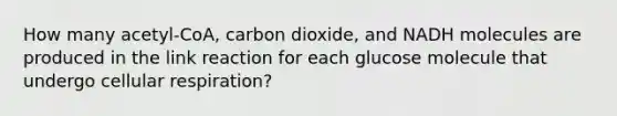 How many acetyl-CoA, carbon dioxide, and NADH molecules are produced in the link reaction for each glucose molecule that undergo cellular respiration?