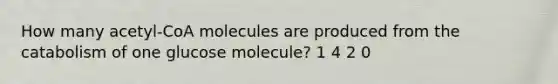 How many acetyl-CoA molecules are produced from the catabolism of one glucose molecule? 1 4 2 0