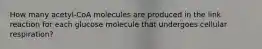 How many acetyl-CoA molecules are produced in the link reaction for each glucose molecule that undergoes cellular respiration?