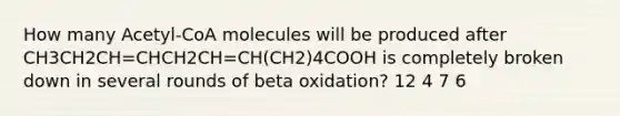 How many Acetyl-CoA molecules will be produced after CH3CH2CH=CHCH2CH=CH(CH2)4COOH is completely broken down in several rounds of beta oxidation? 12 4 7 6