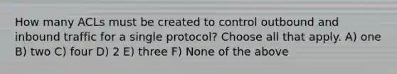 How many ACLs must be created to control outbound and inbound traffic for a single protocol? Choose all that apply. A) one B) two C) four D) 2 E) three F) None of the above