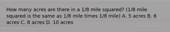 How many acres are there in a 1/8 mile squared? (1/8 mile squared is the same as 1/8 mile times 1/8 mile) A. 5 acres B. 6 acres C. 8 acres D. 10 acres