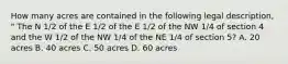 How many acres are contained in the following legal description, " The N 1/2 of the E 1/2 of the E 1/2 of the NW 1/4 of section 4 and the W 1/2 of the NW 1/4 of the NE 1/4 of section 5? A. 20 acres B. 40 acres C. 50 acres D. 60 acres