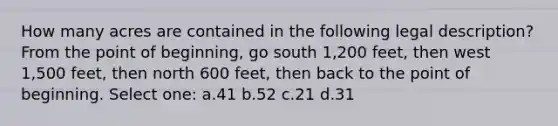 How many acres are contained in the following legal description? From the point of beginning, go south 1,200 feet, then west 1,500 feet, then north 600 feet, then back to the point of beginning. Select one: a.41 b.52 c.21 d.31