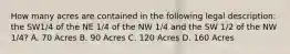 How many acres are contained in the following legal description: the SW1/4 of the NE 1/4 of the NW 1/4 and the SW 1/2 of the NW 1/4? A. 70 Acres B. 90 Acres C. 120 Acres D. 160 Acres