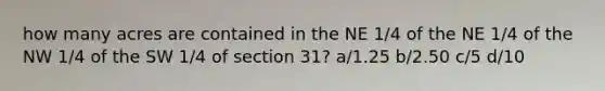 how many acres are contained in the NE 1/4 of the NE 1/4 of the NW 1/4 of the SW 1/4 of section 31? a/1.25 b/2.50 c/5 d/10