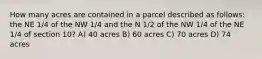 How many acres are contained in a parcel described as follows: the NE 1/4 of the NW 1/4 and the N 1/2 of the NW 1/4 of the NE 1/4 of section 10? A) 40 acres B) 60 acres C) 70 acres D) 74 acres