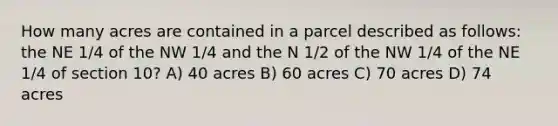 How many acres are contained in a parcel described as follows: the NE 1/4 of the NW 1/4 and the N 1/2 of the NW 1/4 of the NE 1/4 of section 10? A) 40 acres B) 60 acres C) 70 acres D) 74 acres