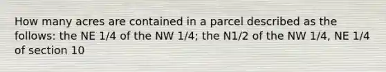 How many acres are contained in a parcel described as the follows: the NE 1/4 of the NW 1/4; the N1/2 of the NW 1/4, NE 1/4 of section 10