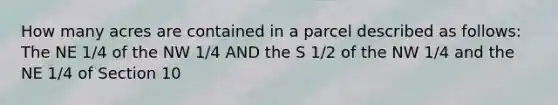 How many acres are contained in a parcel described as follows: The NE 1/4 of the NW 1/4 AND the S 1/2 of the NW 1/4 and the NE 1/4 of Section 10