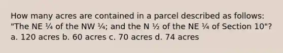 How many acres are contained in a parcel described as follows: "The NE ¼ of the NW ¼; and the N ½ of the NE ¼ of Section 10"? a. 120 acres b. 60 acres c. 70 acres d. 74 acres