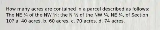 How many acres are contained in a parcel described as follows: The NE ¼ of the NW ¼; the N ½ of the NW ¼, NE ¼, of Section 10? a. 40 acres. b. 60 acres. c. 70 acres. d. 74 acres.