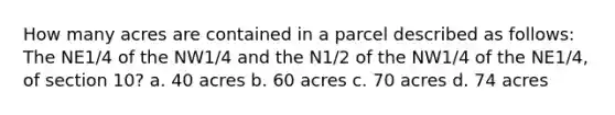 How many acres are contained in a parcel described as follows: The NE1/4 of the NW1/4 and the N1/2 of the NW1/4 of the NE1/4, of section 10? a. 40 acres b. 60 acres c. 70 acres d. 74 acres