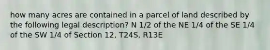 how many acres are contained in a parcel of land described by the following legal description? N 1/2 of the NE 1/4 of the SE 1/4 of the SW 1/4 of Section 12, T24S, R13E