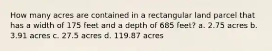 How many acres are contained in a rectangular land parcel that has a width of 175 feet and a depth of 685 feet? a. 2.75 acres b. 3.91 acres c. 27.5 acres d. 119.87 acres