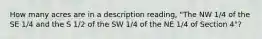 How many acres are in a description reading, "The NW 1/4 of the SE 1/4 and the S 1/2 of the SW 1/4 of the NE 1/4 of Section 4"?