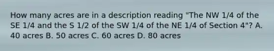 How many acres are in a description reading "The NW 1/4 of the SE 1/4 and the S 1/2 of the SW 1/4 of the NE 1/4 of Section 4"? A. 40 acres B. 50 acres C. 60 acres D. 80 acres