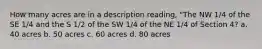 How many acres are in a description reading, "The NW 1/4 of the SE 1/4 and the S 1/2 of the SW 1/4 of the NE 1/4 of Section 4? a. 40 acres b. 50 acres c. 60 acres d. 80 acres