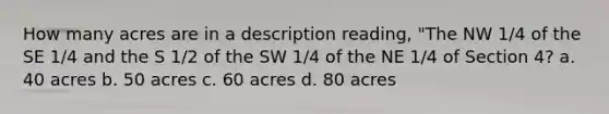 How many acres are in a description reading, "The NW 1/4 of the SE 1/4 and the S 1/2 of the SW 1/4 of the NE 1/4 of Section 4? a. 40 acres b. 50 acres c. 60 acres d. 80 acres