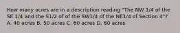 How many acres are in a description reading "The NW 1/4 of the SE 1/4 and the S1/2 of of the SW1/4 of the NE1/4 of Section 4"? A. 40 acres B. 50 acres C. 60 acres D. 80 acres