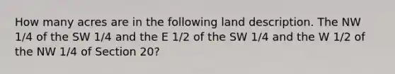 How many acres are in the following land description. The NW 1/4 of the SW 1/4 and the E 1/2 of the SW 1/4 and the W 1/2 of the NW 1/4 of Section 20?