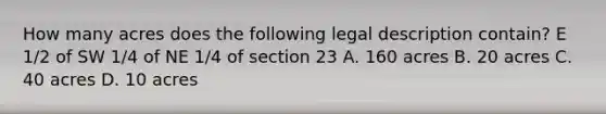 How many acres does the following legal description contain? E 1/2 of SW 1/4 of NE 1/4 of section 23 A. 160 acres B. 20 acres C. 40 acres D. 10 acres