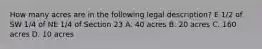 How many acres are in the following legal description? E 1/2 of SW 1/4 of NE 1/4 of Section 23 A. 40 acres B. 20 acres C. 160 acres D. 10 acres