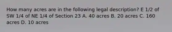 How many acres are in the following legal description? E 1/2 of SW 1/4 of NE 1/4 of Section 23 A. 40 acres B. 20 acres C. 160 acres D. 10 acres