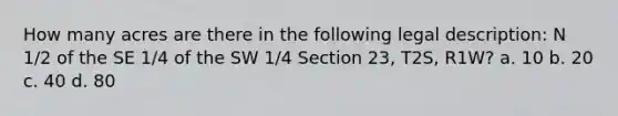 How many acres are there in the following legal description: N 1/2 of the SE 1/4 of the SW 1/4 Section 23, T2S, R1W? a. 10 b. 20 c. 40 d. 80