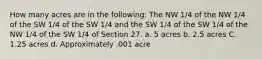 How many acres are in the following: The NW 1/4 of the NW 1/4 of the SW 1/4 of the SW 1/4 and the SW 1/4 of the SW 1/4 of the NW 1/4 of the SW 1/4 of Section 27. a. 5 acres b. 2.5 acres C. 1.25 acres d. Approximately .001 acre