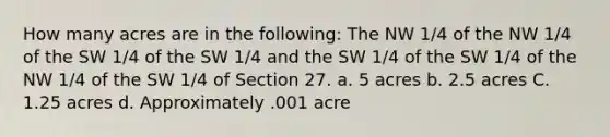 How many acres are in the following: The NW 1/4 of the NW 1/4 of the SW 1/4 of the SW 1/4 and the SW 1/4 of the SW 1/4 of the NW 1/4 of the SW 1/4 of Section 27. a. 5 acres b. 2.5 acres C. 1.25 acres d. Approximately .001 acre