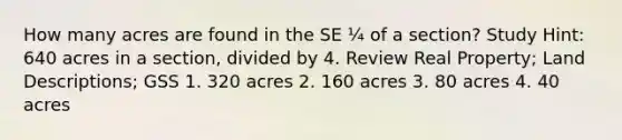 How many acres are found in the SE ¼ of a section? Study Hint: 640 acres in a section, divided by 4. Review Real Property; Land Descriptions; GSS 1. 320 acres 2. 160 acres 3. 80 acres 4. 40 acres