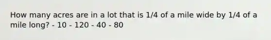 How many acres are in a lot that is 1/4 of a mile wide by 1/4 of a mile long? - 10 - 120 - 40 - 80