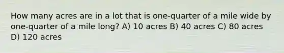 How many acres are in a lot that is one-quarter of a mile wide by one-quarter of a mile long? A) 10 acres B) 40 acres C) 80 acres D) 120 acres