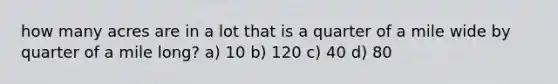 how many acres are in a lot that is a quarter of a mile wide by quarter of a mile long? a) 10 b) 120 c) 40 d) 80