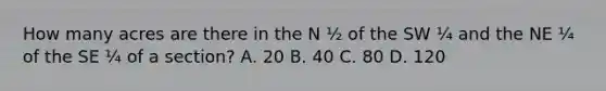 How many acres are there in the N ½ of the SW ¼ and the NE ¼ of the SE ¼ of a section? A. 20 B. 40 C. 80 D. 120