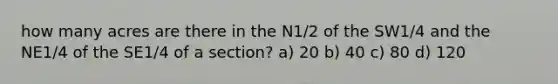 how many acres are there in the N1/2 of the SW1/4 and the NE1/4 of the SE1/4 of a section? a) 20 b) 40 c) 80 d) 120