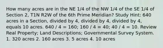 How many acres are in the NE 1/4 of the NW 1/4 of the SE 1/4 of Section 2, T1N R2W of the 6th Prime Meridian? Study Hint: 640 acres in a Section, divided by 4, divided by 4, divided by 4, equals 10 acres. 640 / 4 = 160; 160 / 4 = 40; 40 / 4 = 10. Review Real Property; Land Descriptions; Governmental Survey System. 1. 320 acres 2. 160 acres 3. 5 acres 4. 10 acres