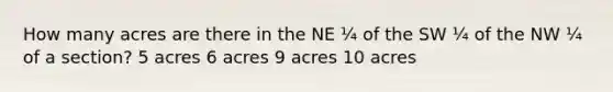 How many acres are there in the NE ¼ of the SW ¼ of the NW ¼ of a section? 5 acres 6 acres 9 acres 10 acres