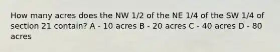 How many acres does the NW 1/2 of the NE 1/4 of the SW 1/4 of section 21 contain? A - 10 acres B - 20 acres C - 40 acres D - 80 acres