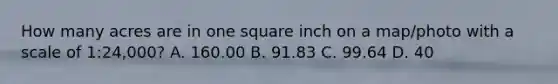 How many acres are in one square inch on a map/photo with a scale of 1:24,000? A. 160.00 B. 91.83 C. 99.64 D. 40